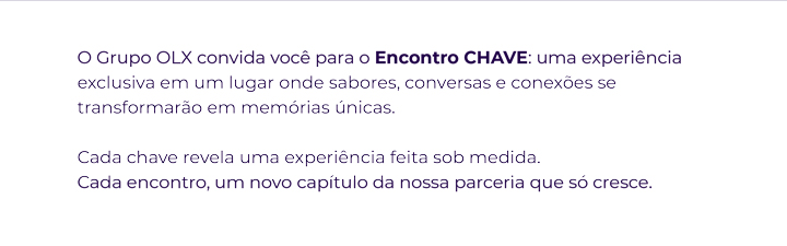 O Grupo OLX convida você para o Encontro CHAVE: uma experiência exclusiva em um lugar onde sabores, conversas e conexões se transformarão em memórias únicas. Cada chave revela uma experiência feita sob medida. Cada encontro, um novo capítulo da nossa parceria que só cresce.